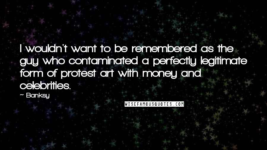 Banksy Quotes: I wouldn't want to be remembered as the guy who contaminated a perfectly legitimate form of protest art with money and celebrities.