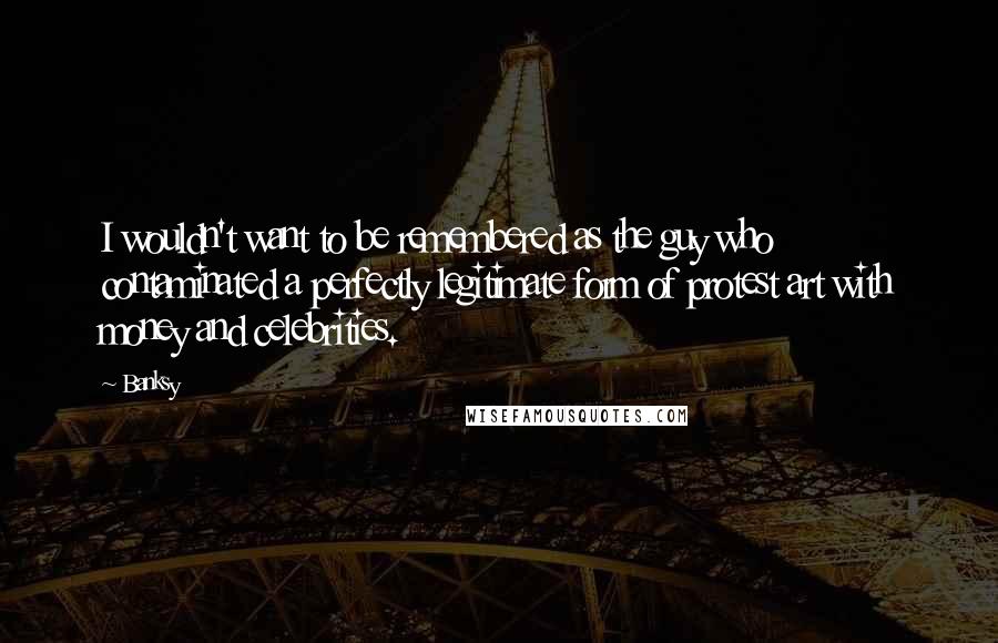 Banksy Quotes: I wouldn't want to be remembered as the guy who contaminated a perfectly legitimate form of protest art with money and celebrities.
