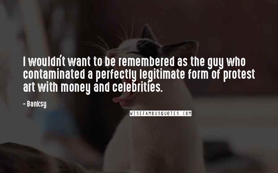 Banksy Quotes: I wouldn't want to be remembered as the guy who contaminated a perfectly legitimate form of protest art with money and celebrities.
