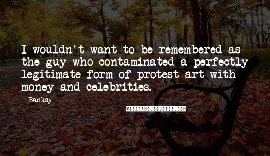 Banksy Quotes: I wouldn't want to be remembered as the guy who contaminated a perfectly legitimate form of protest art with money and celebrities.