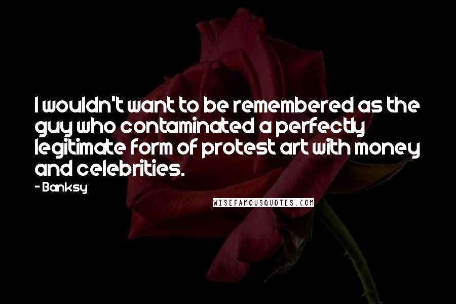 Banksy Quotes: I wouldn't want to be remembered as the guy who contaminated a perfectly legitimate form of protest art with money and celebrities.