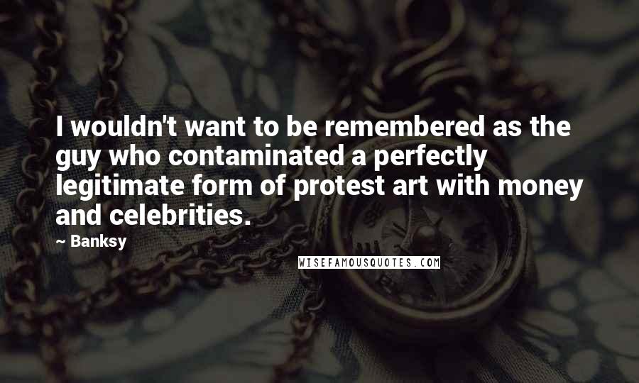 Banksy Quotes: I wouldn't want to be remembered as the guy who contaminated a perfectly legitimate form of protest art with money and celebrities.