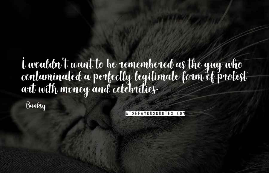 Banksy Quotes: I wouldn't want to be remembered as the guy who contaminated a perfectly legitimate form of protest art with money and celebrities.