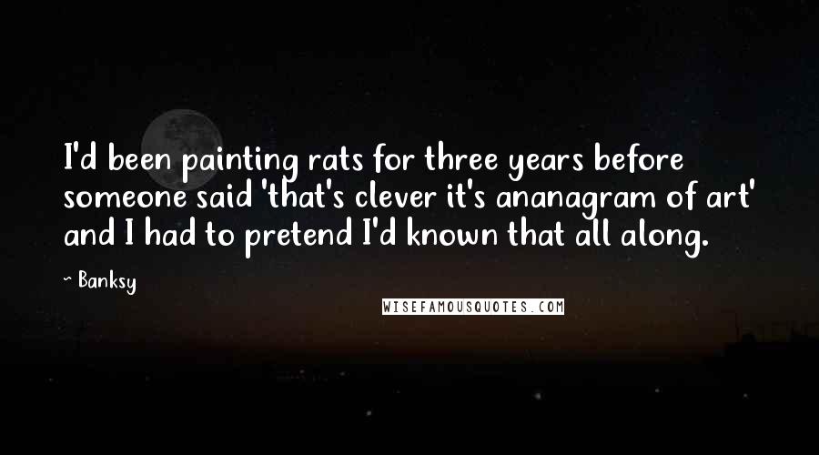 Banksy Quotes: I'd been painting rats for three years before someone said 'that's clever it's ananagram of art' and I had to pretend I'd known that all along.