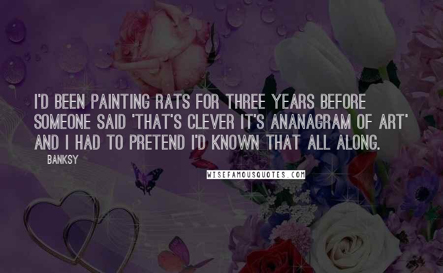Banksy Quotes: I'd been painting rats for three years before someone said 'that's clever it's ananagram of art' and I had to pretend I'd known that all along.