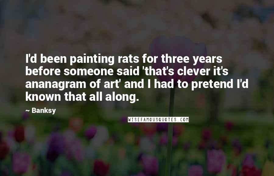 Banksy Quotes: I'd been painting rats for three years before someone said 'that's clever it's ananagram of art' and I had to pretend I'd known that all along.
