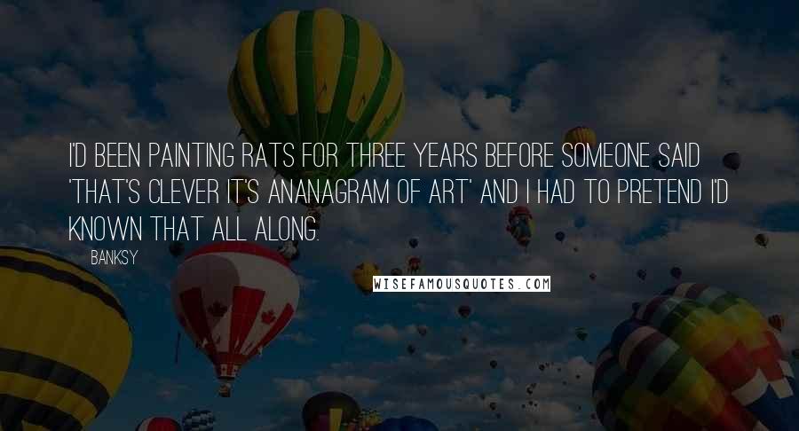 Banksy Quotes: I'd been painting rats for three years before someone said 'that's clever it's ananagram of art' and I had to pretend I'd known that all along.