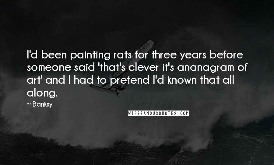 Banksy Quotes: I'd been painting rats for three years before someone said 'that's clever it's ananagram of art' and I had to pretend I'd known that all along.