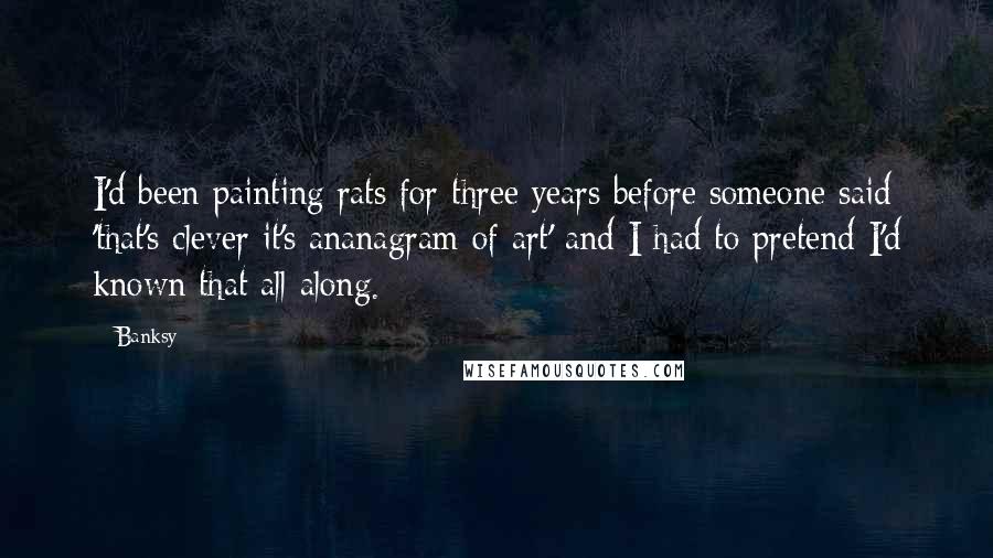 Banksy Quotes: I'd been painting rats for three years before someone said 'that's clever it's ananagram of art' and I had to pretend I'd known that all along.