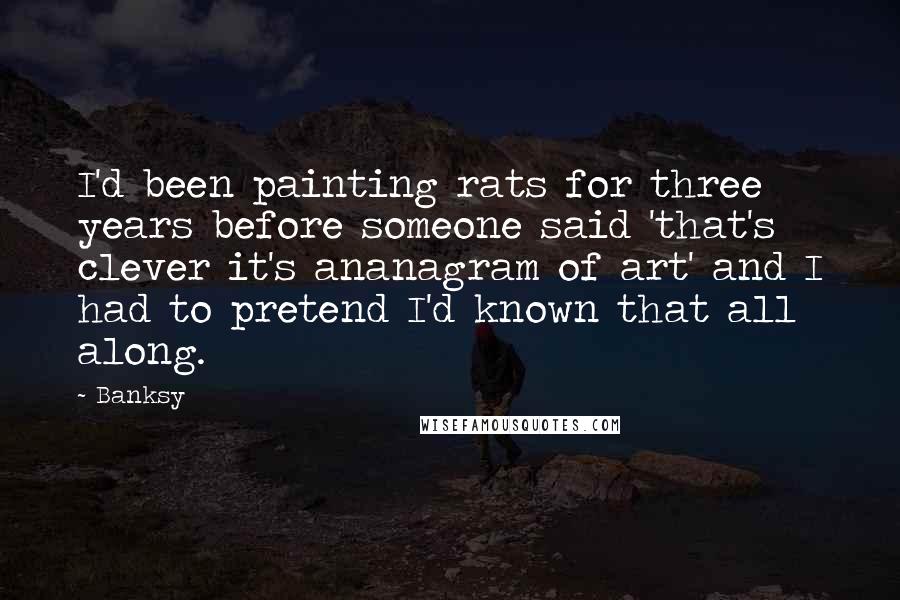 Banksy Quotes: I'd been painting rats for three years before someone said 'that's clever it's ananagram of art' and I had to pretend I'd known that all along.