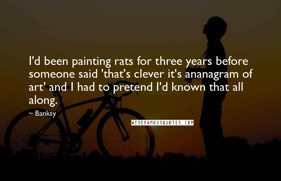 Banksy Quotes: I'd been painting rats for three years before someone said 'that's clever it's ananagram of art' and I had to pretend I'd known that all along.