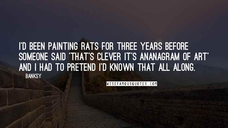 Banksy Quotes: I'd been painting rats for three years before someone said 'that's clever it's ananagram of art' and I had to pretend I'd known that all along.