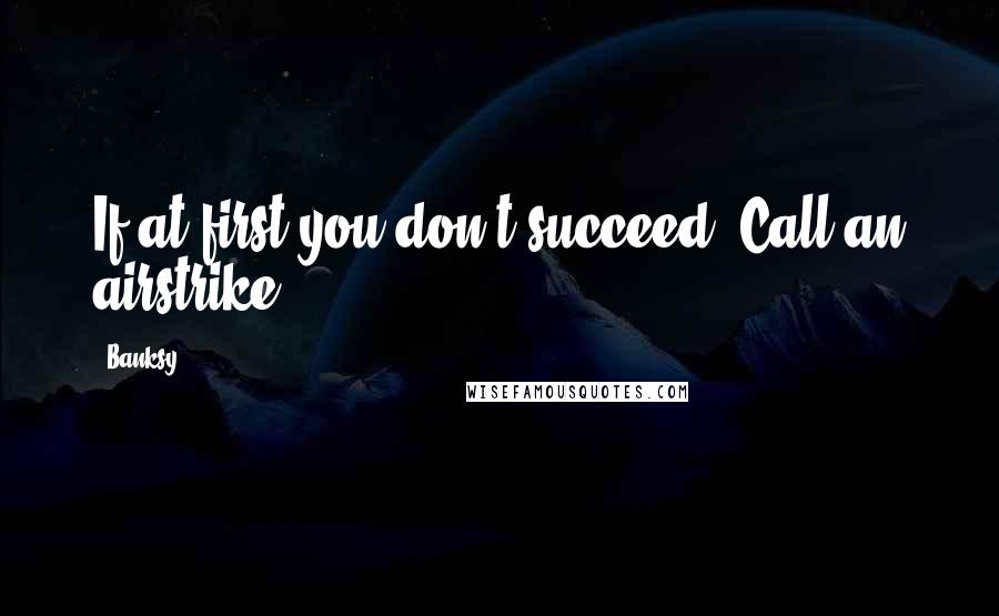 Banksy Quotes: If at first you don't succeed, Call an airstrike.