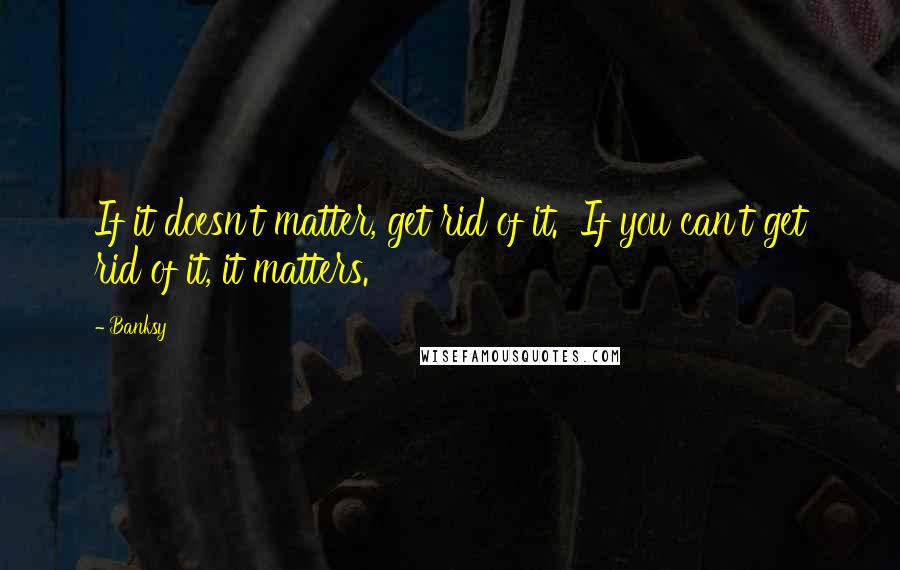 Banksy Quotes: If it doesn't matter, get rid of it. If you can't get rid of it, it matters.