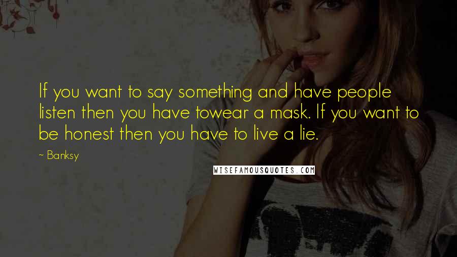 Banksy Quotes: If you want to say something and have people listen then you have towear a mask. If you want to be honest then you have to live a lie.