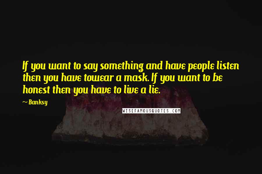 Banksy Quotes: If you want to say something and have people listen then you have towear a mask. If you want to be honest then you have to live a lie.