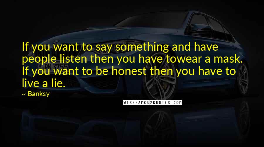 Banksy Quotes: If you want to say something and have people listen then you have towear a mask. If you want to be honest then you have to live a lie.