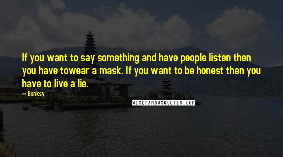 Banksy Quotes: If you want to say something and have people listen then you have towear a mask. If you want to be honest then you have to live a lie.