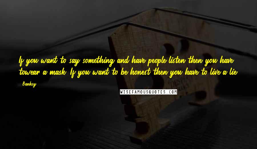 Banksy Quotes: If you want to say something and have people listen then you have towear a mask. If you want to be honest then you have to live a lie.
