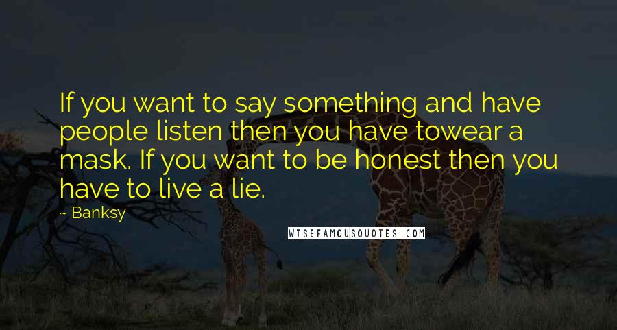 Banksy Quotes: If you want to say something and have people listen then you have towear a mask. If you want to be honest then you have to live a lie.