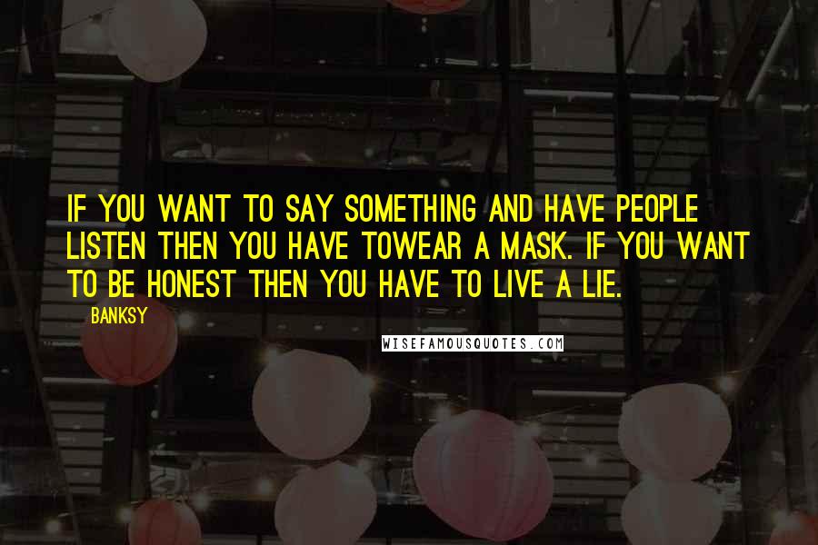 Banksy Quotes: If you want to say something and have people listen then you have towear a mask. If you want to be honest then you have to live a lie.