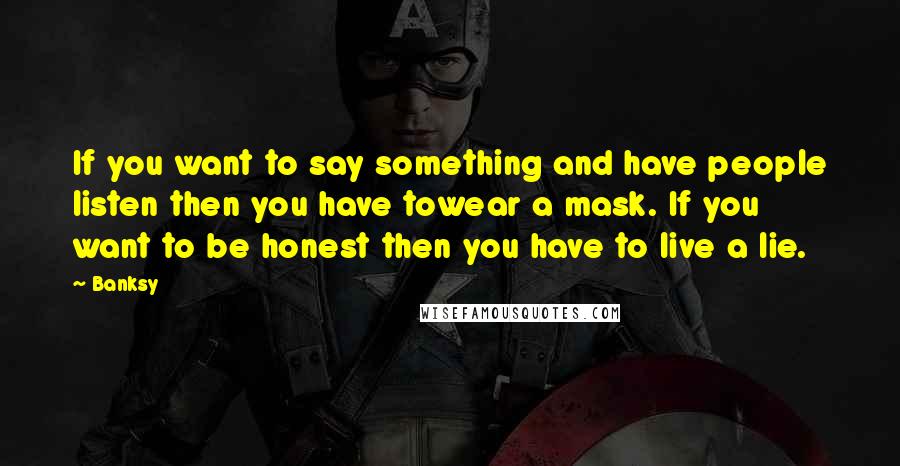 Banksy Quotes: If you want to say something and have people listen then you have towear a mask. If you want to be honest then you have to live a lie.