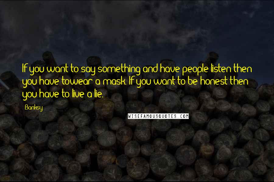 Banksy Quotes: If you want to say something and have people listen then you have towear a mask. If you want to be honest then you have to live a lie.