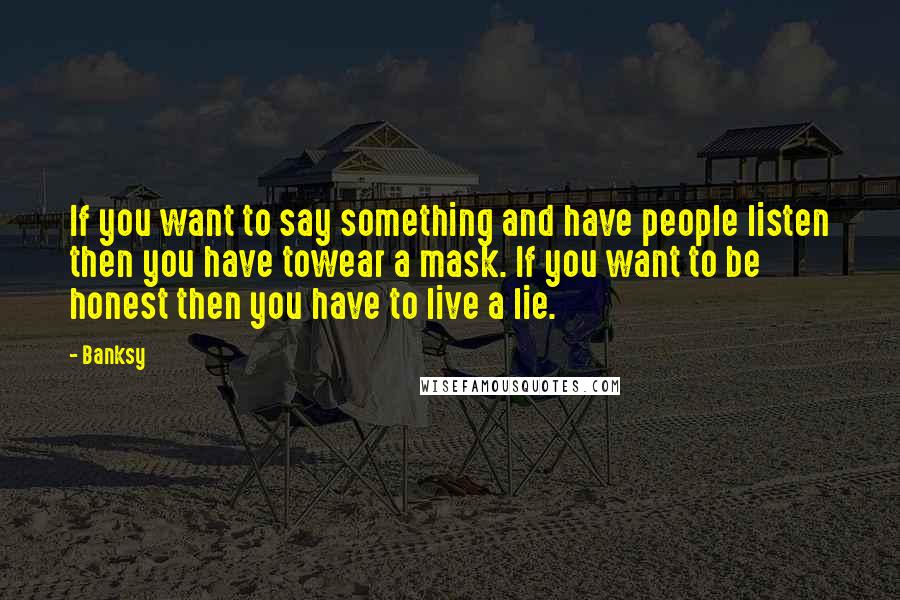 Banksy Quotes: If you want to say something and have people listen then you have towear a mask. If you want to be honest then you have to live a lie.