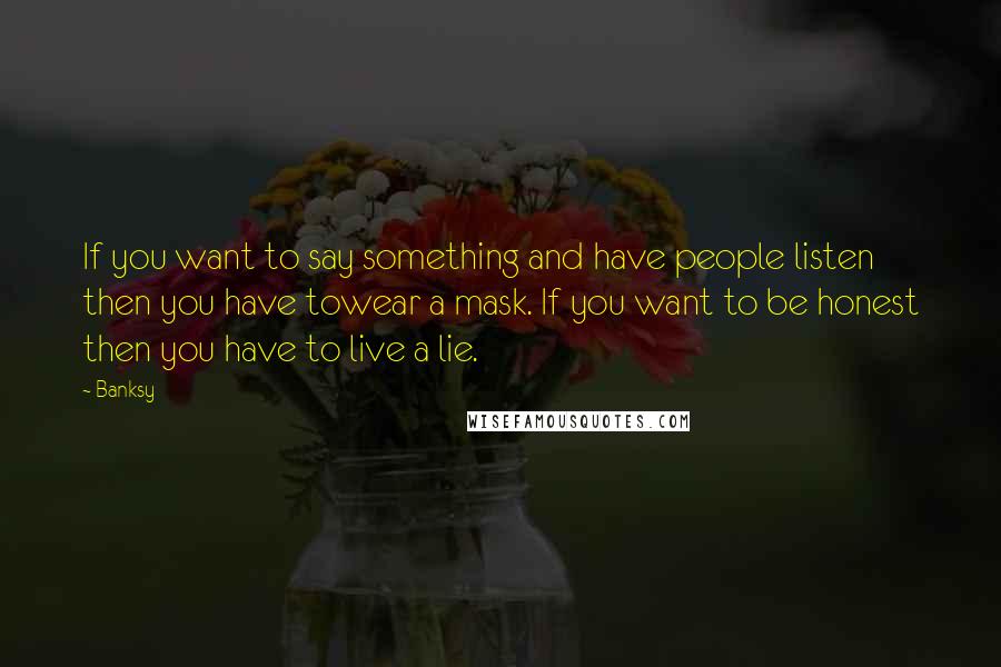 Banksy Quotes: If you want to say something and have people listen then you have towear a mask. If you want to be honest then you have to live a lie.