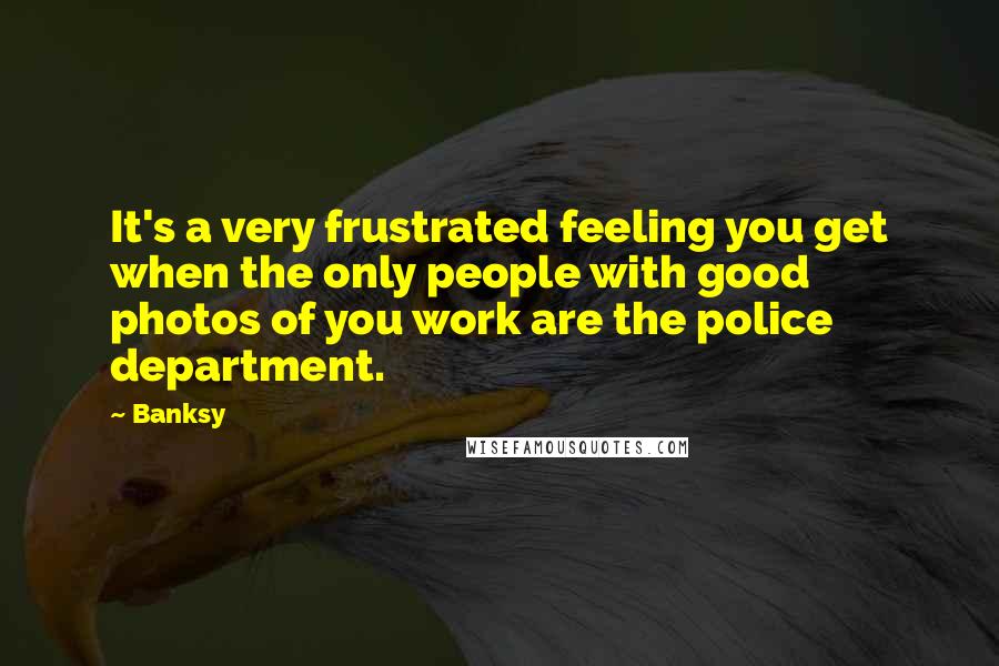 Banksy Quotes: It's a very frustrated feeling you get when the only people with good photos of you work are the police department.