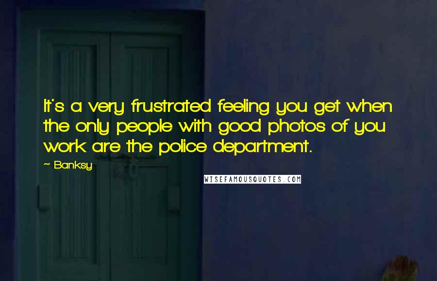 Banksy Quotes: It's a very frustrated feeling you get when the only people with good photos of you work are the police department.