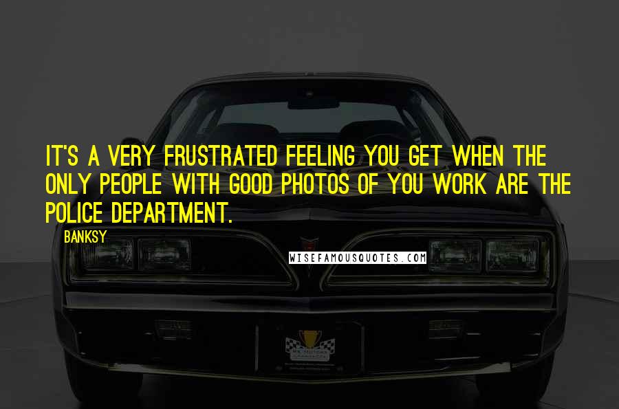 Banksy Quotes: It's a very frustrated feeling you get when the only people with good photos of you work are the police department.