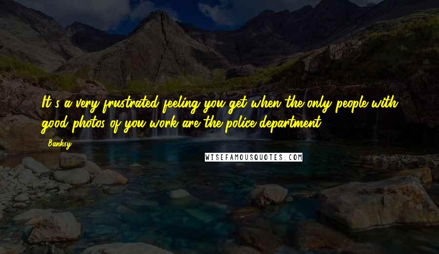 Banksy Quotes: It's a very frustrated feeling you get when the only people with good photos of you work are the police department.