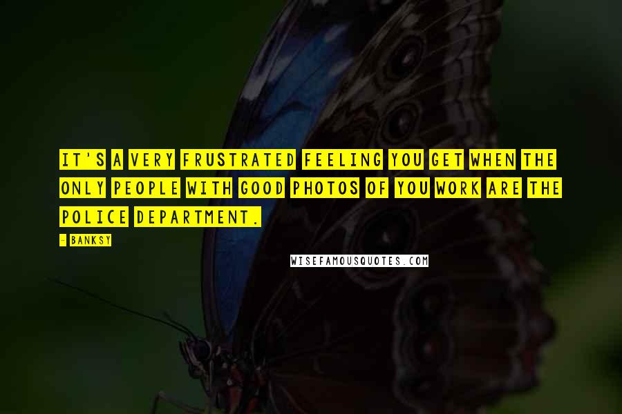 Banksy Quotes: It's a very frustrated feeling you get when the only people with good photos of you work are the police department.