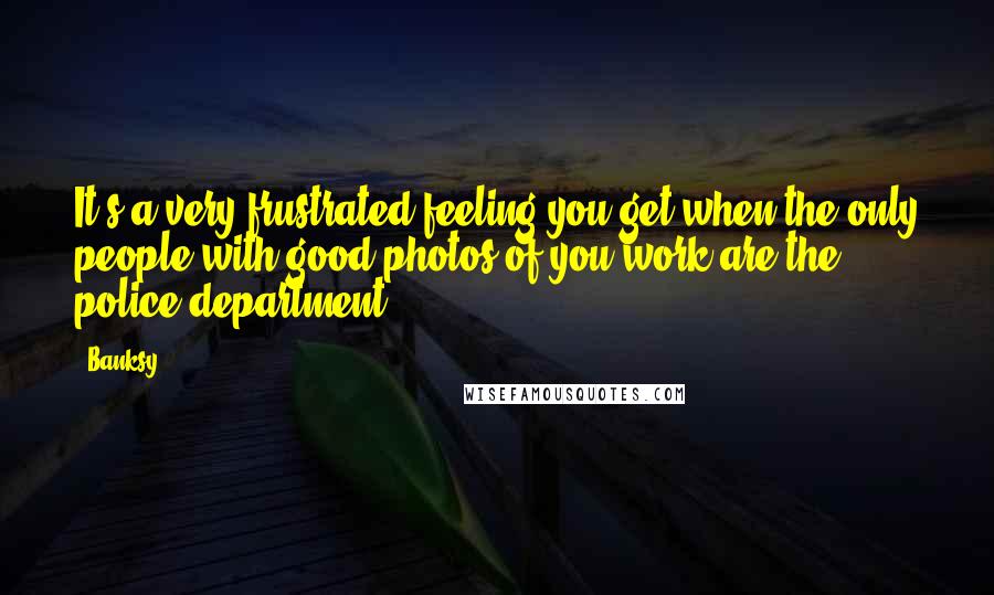 Banksy Quotes: It's a very frustrated feeling you get when the only people with good photos of you work are the police department.