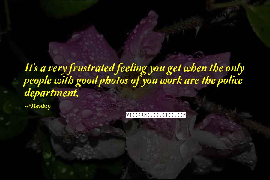 Banksy Quotes: It's a very frustrated feeling you get when the only people with good photos of you work are the police department.