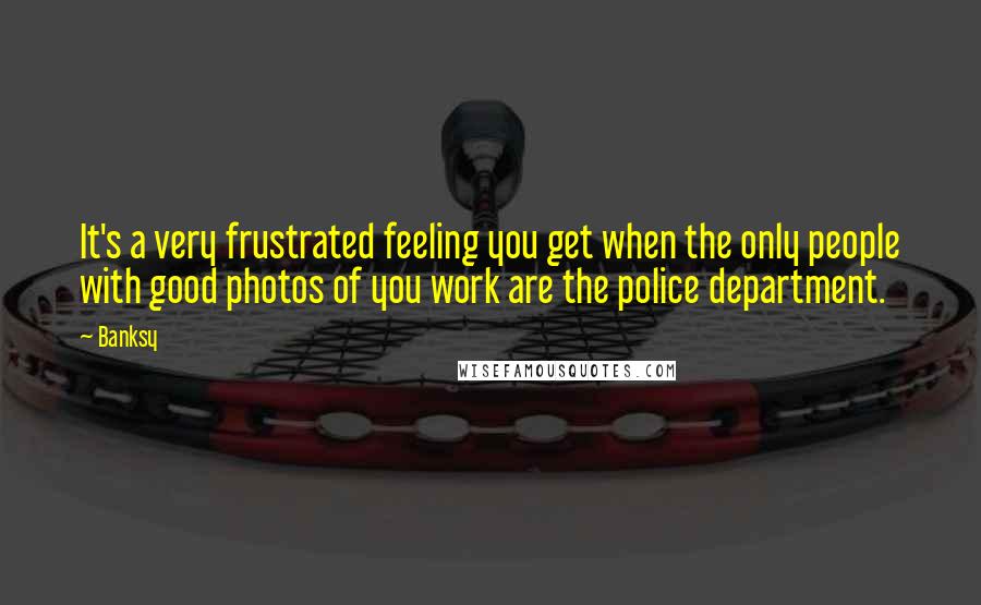 Banksy Quotes: It's a very frustrated feeling you get when the only people with good photos of you work are the police department.