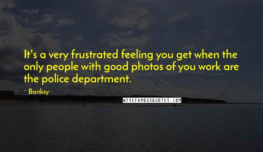 Banksy Quotes: It's a very frustrated feeling you get when the only people with good photos of you work are the police department.