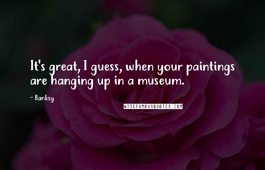 Banksy Quotes: It's great, I guess, when your paintings are hanging up in a museum.