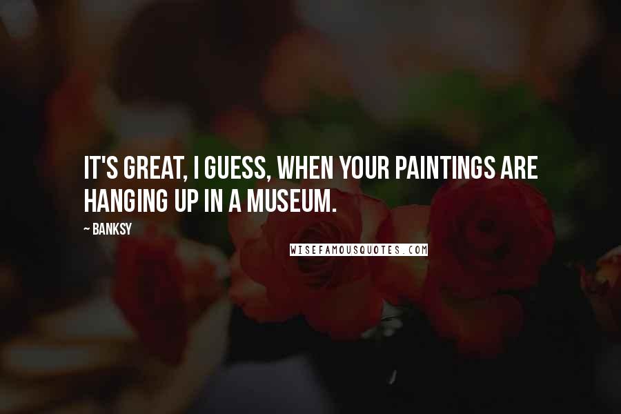 Banksy Quotes: It's great, I guess, when your paintings are hanging up in a museum.