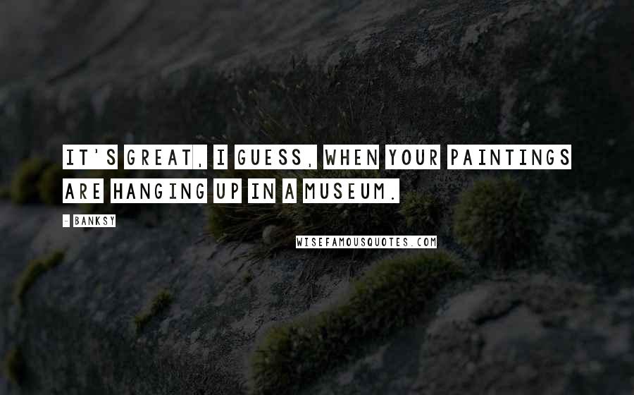 Banksy Quotes: It's great, I guess, when your paintings are hanging up in a museum.