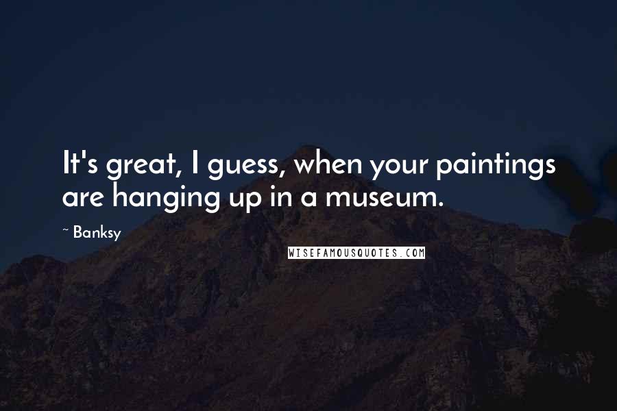 Banksy Quotes: It's great, I guess, when your paintings are hanging up in a museum.