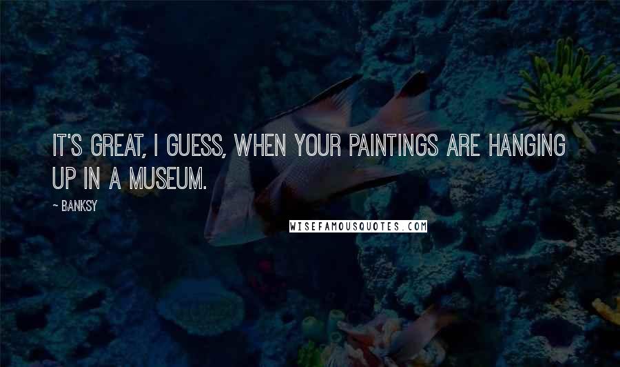 Banksy Quotes: It's great, I guess, when your paintings are hanging up in a museum.