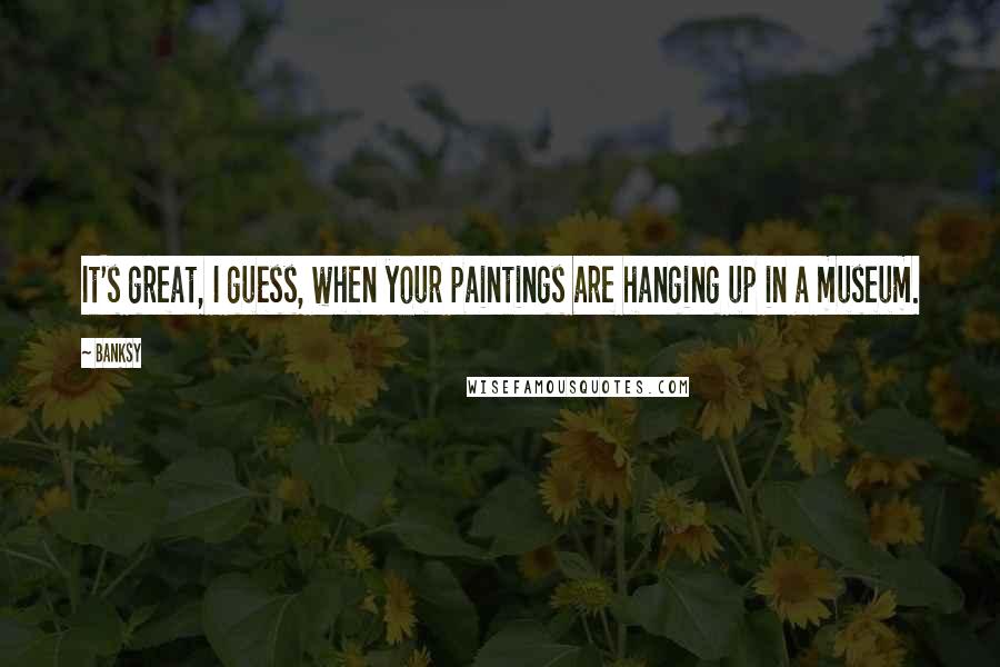 Banksy Quotes: It's great, I guess, when your paintings are hanging up in a museum.