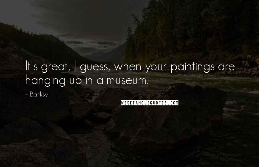 Banksy Quotes: It's great, I guess, when your paintings are hanging up in a museum.