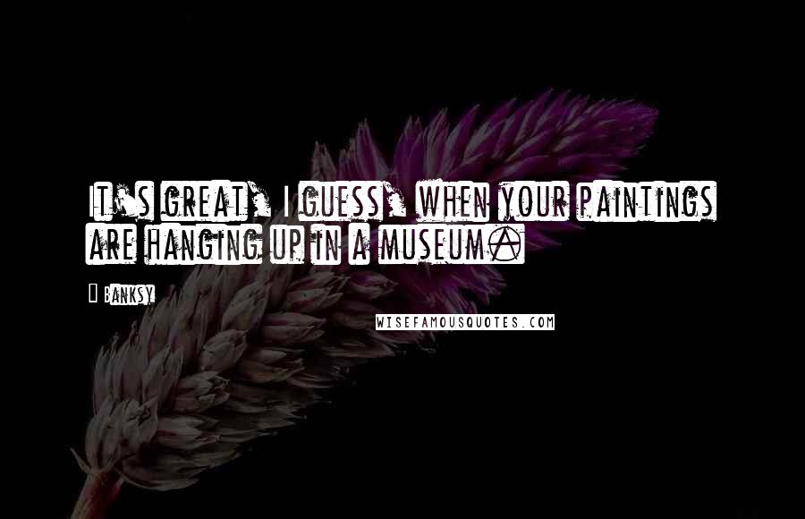 Banksy Quotes: It's great, I guess, when your paintings are hanging up in a museum.