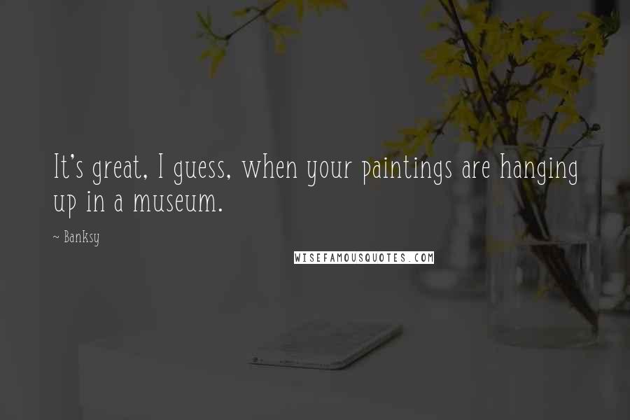 Banksy Quotes: It's great, I guess, when your paintings are hanging up in a museum.