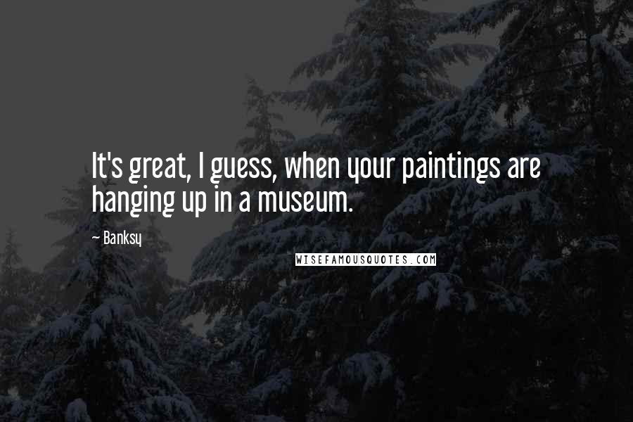 Banksy Quotes: It's great, I guess, when your paintings are hanging up in a museum.