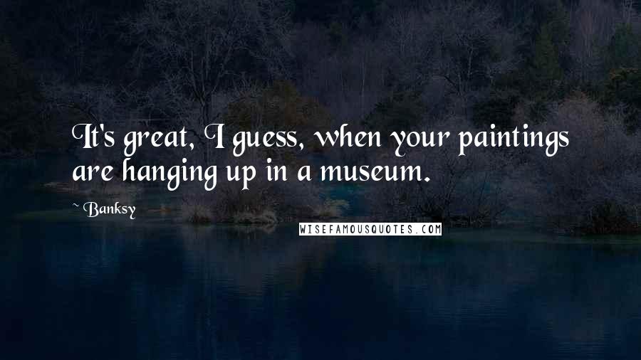 Banksy Quotes: It's great, I guess, when your paintings are hanging up in a museum.