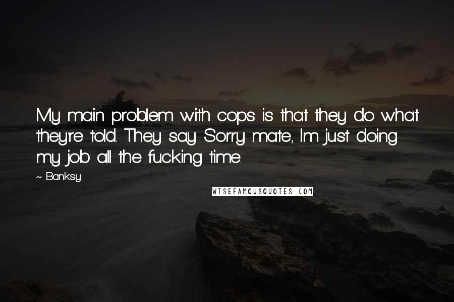Banksy Quotes: My main problem with cops is that they do what they're told. They say 'Sorry mate, I'm just doing my job' all the fucking time.